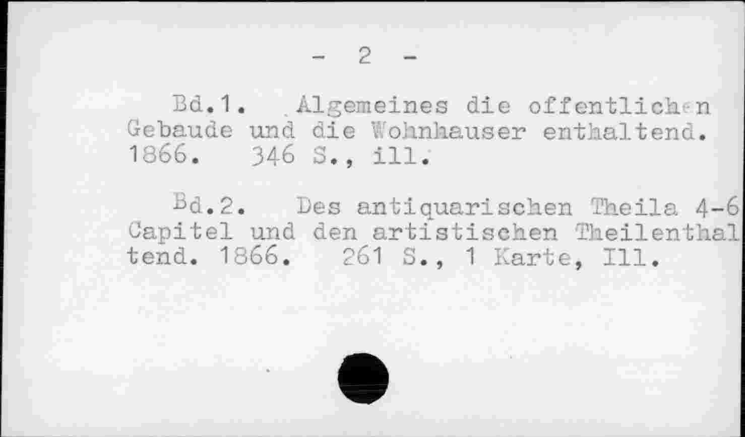 ﻿2
Bd.1. Algemeines die öffentlichen Gebäude und die Wohnhäuser enthaltend. 1866. 346 S., ill.
Bd.2. Des antiquarischen Theila 4-6 Capitel und den artistischen Theilenthal tend. 1866. 261 S., 1 Karte, Ill.